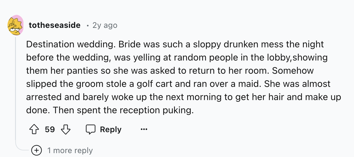 number - totheseaside 2y ago Destination wedding. Bride was such a sloppy drunken mess the night before the wedding, was yelling at random people in the lobby, showing them her panties so she was asked to return to her room. Somehow slipped the groom stol